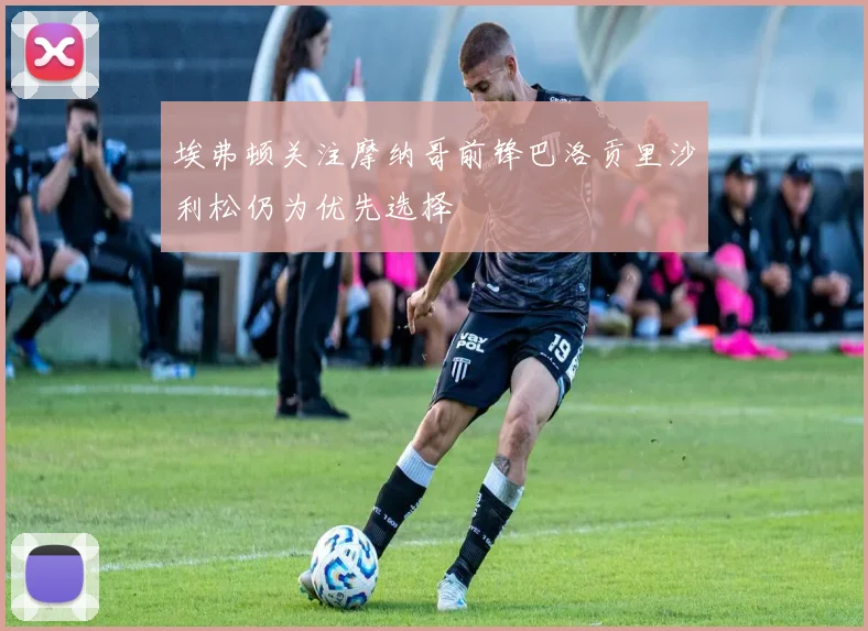 埃弗顿关注摩纳哥前锋巴洛贡里沙利松仍为优先选择
