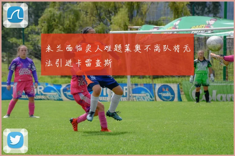 米兰面临卖人难题莱奥不离队将无法引进卡雷查斯