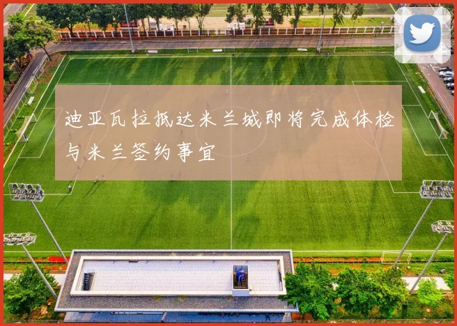 迪亚瓦拉抵达米兰城即将完成体检与米兰签约事宜