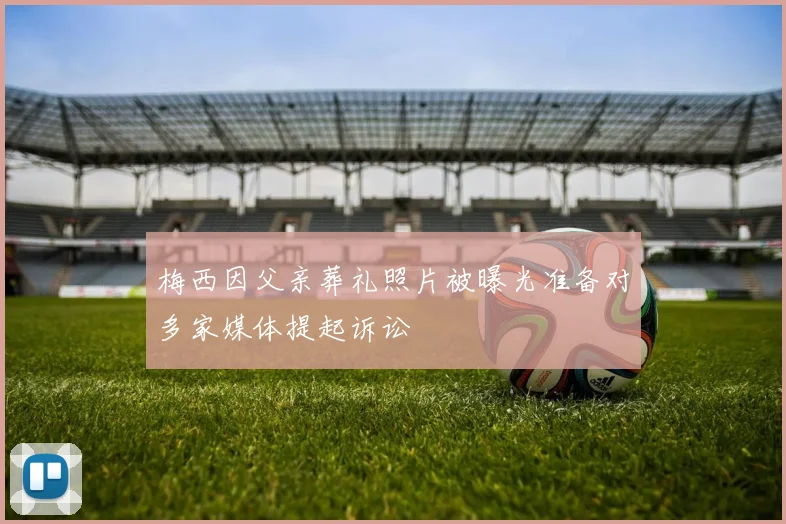 梅西因父亲葬礼照片被曝光准备对多家媒体提起诉讼